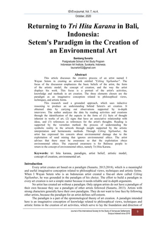 ISVS e-journal, Vol. 7, no.4,
October, 2020
`Journal of the International Society for the Study of Vernacular Settlements
Scopus Indexed since 2016
9
Returning to Tri Hita Karana in Bali,
Indonesia:
Setem's Paradigm in the Creation of
an Environmental Art
Bambang Sunarto
Postgraduate School of Art Study Program
Indonesian Art Institute, Surakarta, Indonesia.
bsunarto432@gmail.com
Abstract
This article discusses the creative process of an artist named I
Wayan Setem in creating an artwork entitled "Cèlèng Ngêlumbar". The
focus of the discussion emphasizes the basic beliefs of the artist, the form
of the artistic model, the concept of creation, and the way the artist
displays his work. This focus is a portrait of the artist's activities,
knowledge and methods in art creation. The three elements chosen are the
paradigm as an imaginative conception related to philosophical views,
techniques, and artistic forms.
This research used a grounded approach, which uses inductive
reasoning to produce an understanding behind Setem's art creation. It
obtained data by carrying out observations supported by in-depth
interviews. The author analyzes the data by reading activities and creations
through the identification of the aspects in the form of (1) facts of thought
inherent in works of art, (2) signs that have an associative relationship with
ideas, and (3) references as references for the artist's thoughts. Reading is
supported by the verstehen method; the process of understanding the
symbolic reality in the artwork through insight supported by the artistic
interpretation and hermeneutic methods. Through Cèlèng Ngêlumbar, the
artist has expressed his concern about environmental damage due to the
exploitation of sand mining that ignores environmental ethics. The artist
advises that there must be awareness so that the exploitation obeys
environmental ethics. The expected awareness is for Balinese people to
return to the concept of environmental ethics, namely Tri Hita Karana.
Keywords: tri hita karana, paradigm, artist belief, artistic model,
concept of creation, environmental art.
Introduction
Every artist creates art based on a paradigm (Sunarto, 2013;2018), which is a meaningful
and useful imaginative conception related to philosophical views, techniques and artistic forms.
When I Wayan Setem who is an Indonesian artist created a fine-art show called Cèlèng
Ngêlumbar, he was grounded in the paradigm of his choice. The effort to build a paradigm in
every art creation is not a simple matter because it needs reliable and in-depth arguments.
No artist has created art without a paradigm. Only epigon artists do not have a paradigm of
their own because they use a paradigm of other artists followed (Sunarto, 2013). Artists with
strong characters generally have their own paradigms. They do not want to lose face by following
other artists, because the paradigm for an artist defines self-esteem.
The paradigm is a part of the epistemological theory of art creation. A paradigm intended
here is an imaginative conception of knowledge related to philosophical views, techniques and
artistic forms in the creation of art activities, which serve to lay the foundation and direction of
 