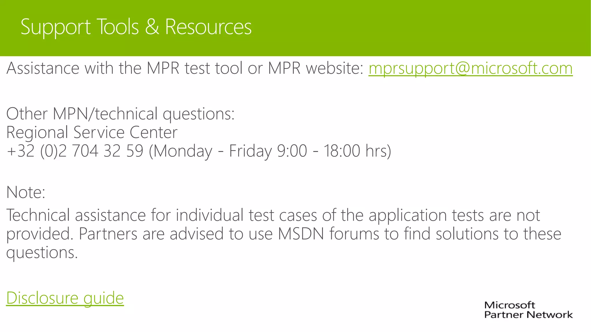 Support Tools & Resources
Assistance with the MPR test tool or MPR website: mprsupport@microsoft.com
Other MPN/technical questions:
Regional Service Center
+32 (0)2 704 32 59 (Monday - Friday 9:00 - 18:00 hrs)
Note:
Technical assistance for individual test cases of the application tests are not
provided. Partners are advised to use MSDN forums to find solutions to these
questions.
Disclosure guide
 