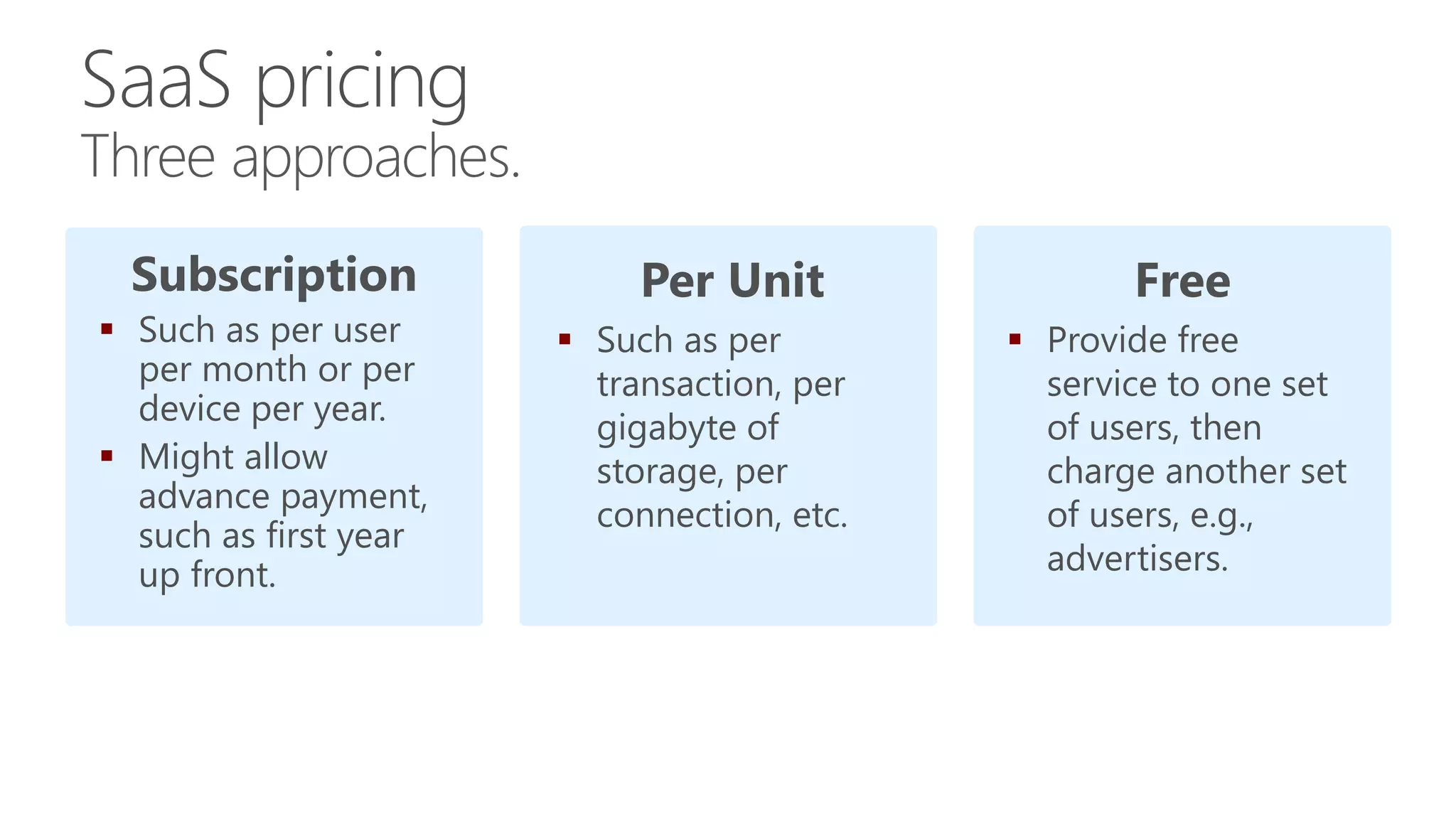 Subscription
 Such as per user
per month or per
device per year.
 Might allow
advance payment,
such as first year
up front.
Per Unit
 Such as per
transaction, per
gigabyte of
storage, per
connection, etc.
Free
 Provide free
service to one set
of users, then
charge another set
of users, e.g.,
advertisers.
Three approaches.
 