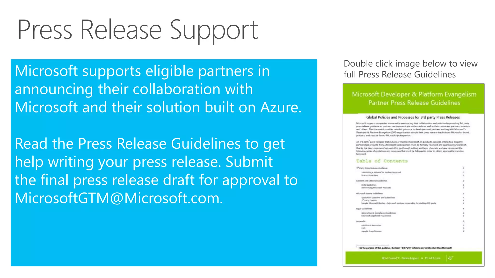 Microsoft supports eligible partners in
announcing their collaboration with
Microsoft and their solution built on Azure.
Read the Press Release Guidelines to get
help writing your press release. Submit
the final press release draft for approval to
MicrosoftGTM@Microsoft.com.
 