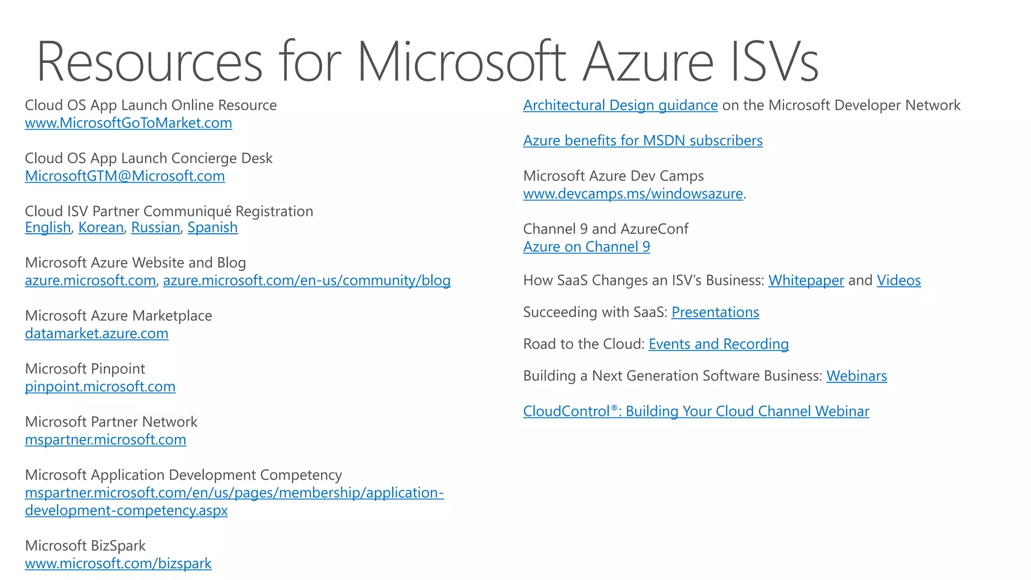 Architectural Design guidance on the Microsoft Developer Network
Azure benefits for MSDN subscribers
www.devcamps.ms/windowsazure
Azure on Channel 9
Whitepaper Videos
Presentations
Events and Recording
Webinars
CloudControl®: Building Your Cloud Channel Webinar
Cloud OS App Launch Online Resource
www.MicrosoftGoToMarket.com
Cloud OS App Launch Concierge Desk
MicrosoftGTM@Microsoft.com
Cloud ISV Partner Communiqué Registration
English Korean Russian Spanish
Microsoft Azure Website and Blog
azure.microsoft.com, azure.microsoft.com/en-us/community/blog
Microsoft Azure Marketplace
datamarket.azure.com
Microsoft Pinpoint
pinpoint.microsoft.com
Microsoft Partner Network
mspartner.microsoft.com
Microsoft Application Development Competency
mspartner.microsoft.com/en/us/pages/membership/application-
development-competency.aspx
Microsoft BizSpark
www.microsoft.com/bizspark
 