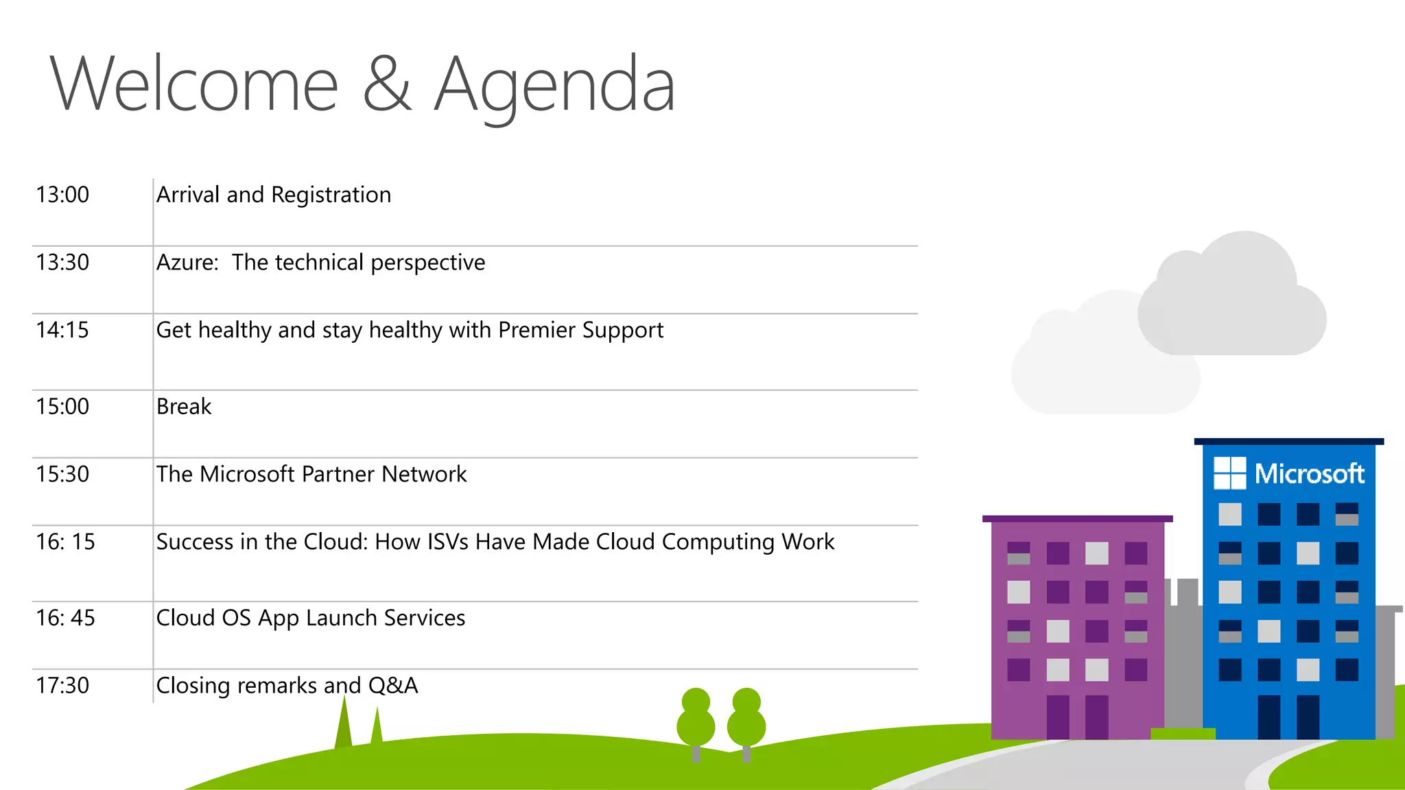 13:00 Arrival and Registration
13:30 Azure: The technical perspective
14:15 Get healthy and stay healthy with Premier Support
15:00 Break
15:30 The Microsoft Partner Network
16: 15 Success in the Cloud: How ISVs Have Made Cloud Computing Work
16: 45 Cloud OS App Launch Services
17:30 Closing remarks and Q&A
 