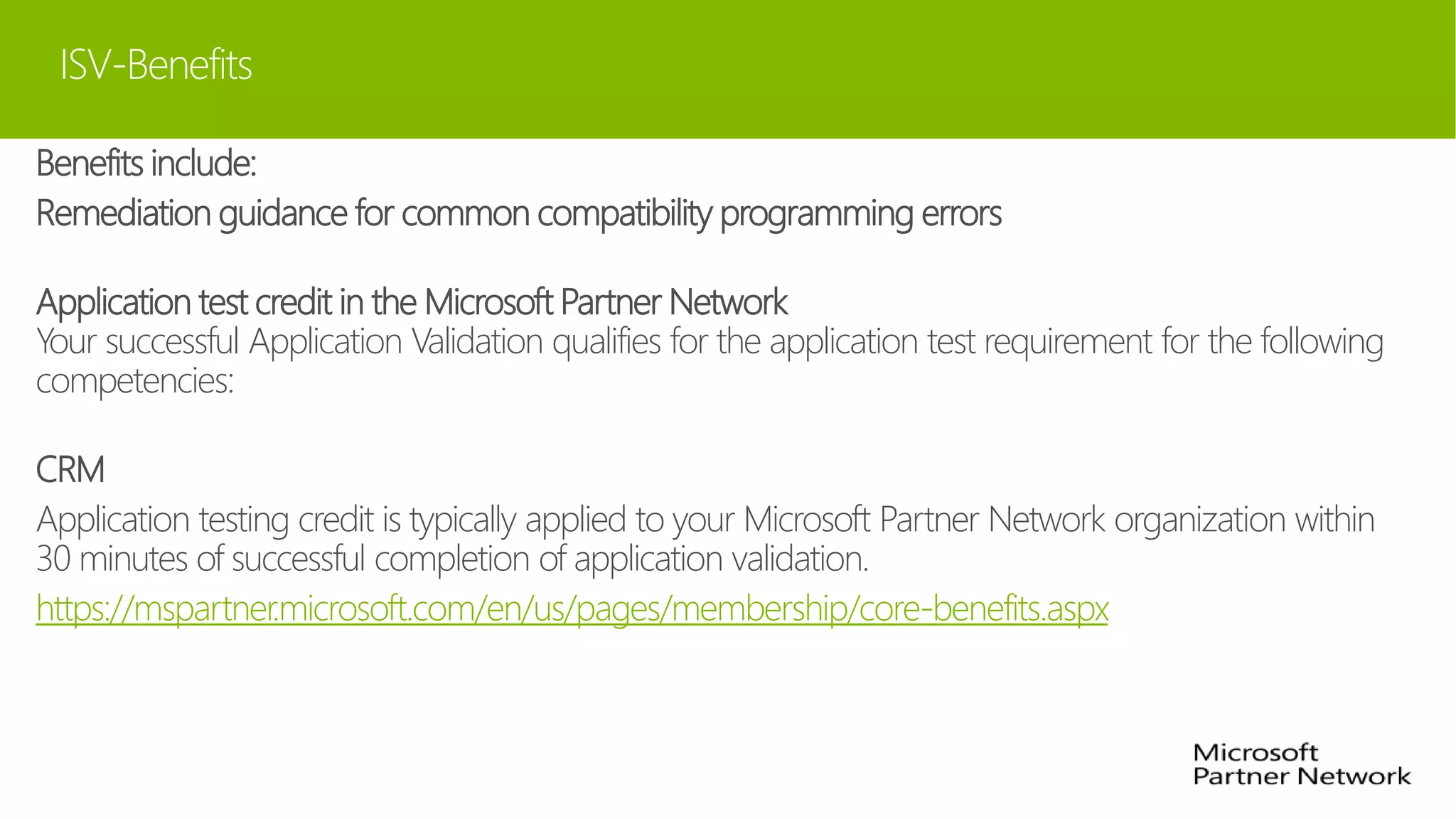 ISV-Benefits
Benefits include:
Remediation guidance for common compatibility programming errors
Application test credit in the Microsoft Partner Network
Your successful Application Validation qualifies for the application test requirement for the following
competencies:
CRM
Application testing credit is typically applied to your Microsoft Partner Network organization within
30 minutes of successful completion of application validation.
https://mspartner.microsoft.com/en/us/pages/membership/core-benefits.aspx
 