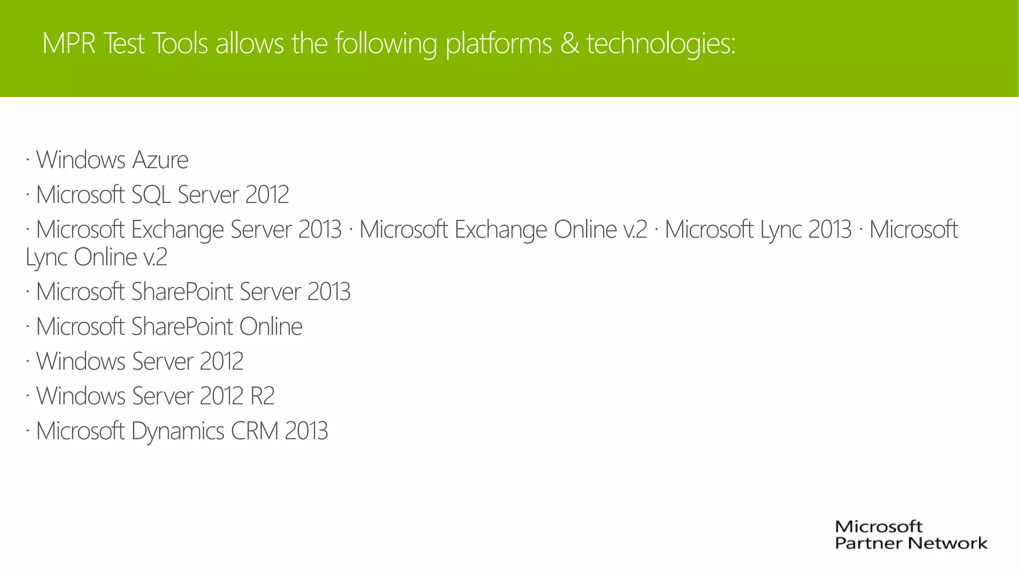 MPR Test Tools allows the following platforms & technologies:
· Windows Azure
· Microsoft SQL Server 2012
· Microsoft Exchange Server 2013 · Microsoft Exchange Online v.2 · Microsoft Lync 2013 · Microsoft
Lync Online v.2
· Microsoft SharePoint Server 2013
· Microsoft SharePoint Online
· Windows Server 2012
· Windows Server 2012 R2
· Microsoft Dynamics CRM 2013
 