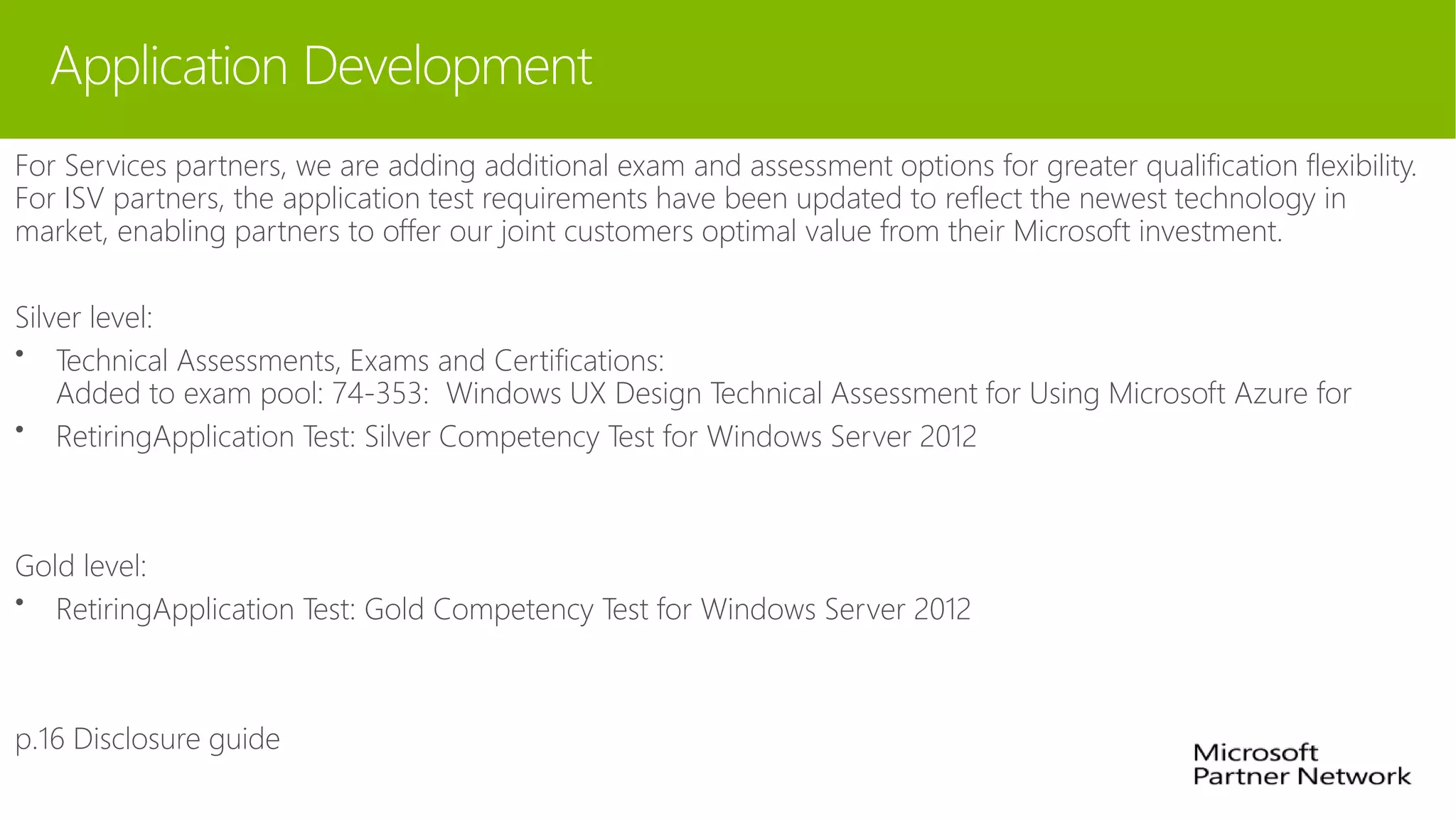 Application Development
For Services partners, we are adding additional exam and assessment options for greater qualification flexibility.
For ISV partners, the application test requirements have been updated to reflect the newest technology in
market, enabling partners to offer our joint customers optimal value from their Microsoft investment.
Silver level:
• Technical Assessments, Exams and Certifications:
Added to exam pool: 74-353: Windows UX Design Technical Assessment for Using Microsoft Azure for
• RetiringApplication Test: Silver Competency Test for Windows Server 2012
Gold level:
• RetiringApplication Test: Gold Competency Test for Windows Server 2012
p.16 Disclosure guide
 