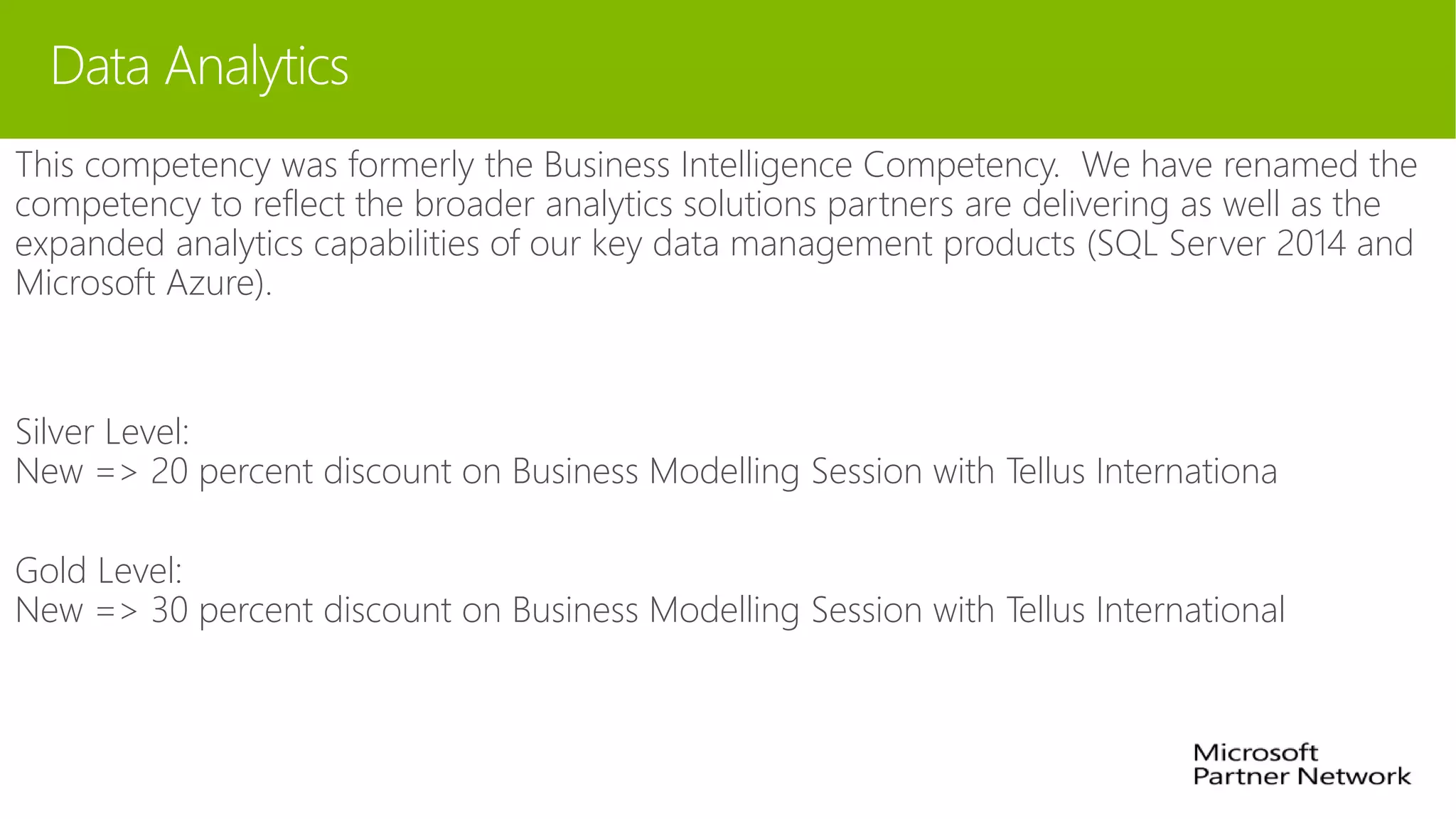 Data Analytics
This competency was formerly the Business Intelligence Competency. We have renamed the
competency to reflect the broader analytics solutions partners are delivering as well as the
expanded analytics capabilities of our key data management products (SQL Server 2014 and
Microsoft Azure).
Silver Level:
New => 20 percent discount on Business Modelling Session with Tellus Internationa
Gold Level:
New => 30 percent discount on Business Modelling Session with Tellus International
 