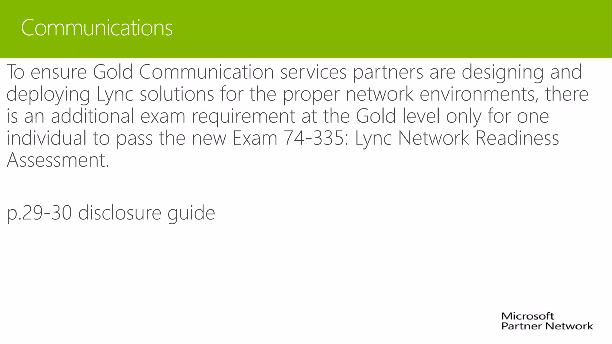 Communications
To ensure Gold Communication services partners are designing and
deploying Lync solutions for the proper network environments, there
is an additional exam requirement at the Gold level only for one
individual to pass the new Exam 74-335: Lync Network Readiness
Assessment.
p.29-30 disclosure guide
 