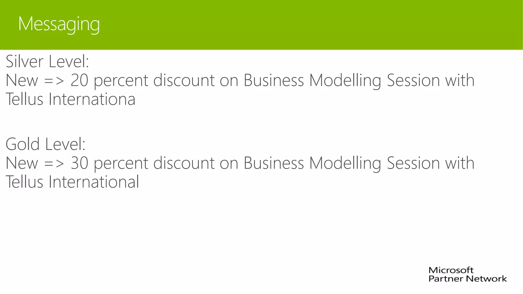 Messaging
Silver Level:
New => 20 percent discount on Business Modelling Session with
Tellus Internationa
Gold Level:
New => 30 percent discount on Business Modelling Session with
Tellus International
 