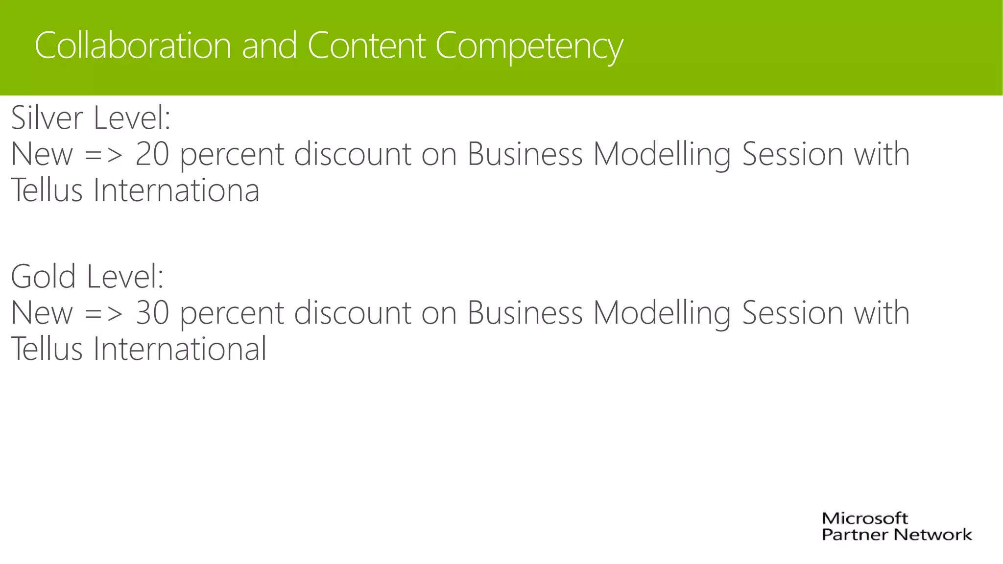 Collaboration and Content Competency
Silver Level:
New => 20 percent discount on Business Modelling Session with
Tellus Internationa
Gold Level:
New => 30 percent discount on Business Modelling Session with
Tellus International
 
