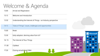 13:00 Arrival and Registration
13:15 Welcome and Introduction
13:30 Understanding the Internet of Things – an Industry perspective
14:15 “Data of Things”: issues, challenges and opportunities
15:00 Break
15:30 Early adopters: deriving value from IoT
16: 15 The Internet of Your Things
17: 00 CityNext
17:30 Closing remarks and Q&A
 