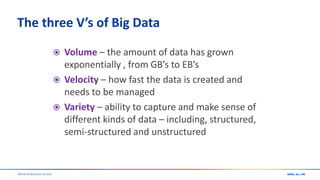 Warwick Business School
The three V’s of Big Data
 Volume – the amount of data has grown
exponentially , from GB’s to EB’s
 Velocity – how fast the data is created and
needs to be managed
 Variety – ability to capture and make sense of
different kinds of data – including, structured,
semi-structured and unstructured
 