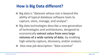 Warwick Business School
How is Big Data different?
 Big data is “datasets whose size is beyond the
ability of typical database software tools to
capture, store, manage, and analyse“.
 Big data technologies describe a new generation
of technologies and architectures, designed to
economically extract value from very large
volumes of a wide variety of data, by enabling
high velocity capture, discovery, and/or analysis.
 Also new job description: “data scientist”
 
