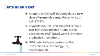 Warwick Business School
Data as an asset
 A report by the WEF declared data a new
class of economic asset, like currency or
gold (2012)
 Brynjolfsson, Hitt, and Kim (2011) found
that firms that adopted “Data-driven
decision making” (DDD) were 5-6% more
productive than others.
 DDD potentially outperforms other
investments in technology, HR,
operations, etc.
 