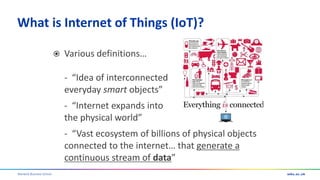 Warwick Business School
What is Internet of Things (IoT)?
 Various definitions…
- “Idea of interconnected
everyday smart objects”
- “Internet expands into
the physical world”
- “Vast ecosystem of billions of physical objects
connected to the internet… that generate a
continuous stream of data”
 