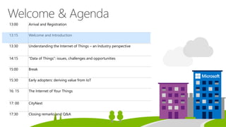 13:00 Arrival and Registration
13:15 Welcome and Introduction
13:30 Understanding the Internet of Things – an Industry perspective
14:15 “Data of Things”: issues, challenges and opportunities
15:00 Break
15:30 Early adopters: deriving value from IoT
16: 15 The Internet of Your Things
17: 00 CityNext
17:30 Closing remarks and Q&A
 