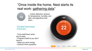 Warwick Business School
- Turns itself down when
you’re away.
- Programs itself so you don’t
have to.
- Helps you save energy.
- Control it from anywhere.
“Once inside the home, Nest starts its
real work: gathering data”
…motion detectors; sensors
for temperature, humidity, and
light; and algorithms that
learn…
 