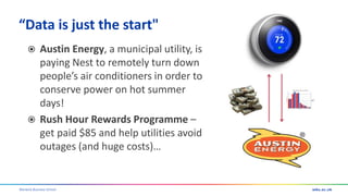 Warwick Business School
“Data is just the start"
 Austin Energy, a municipal utility, is
paying Nest to remotely turn down
people’s air conditioners in order to
conserve power on hot summer
days!
 Rush Hour Rewards Programme –
get paid $85 and help utilities avoid
outages (and huge costs)…
 