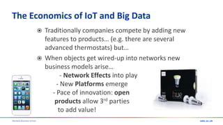Warwick Business School
The Economics of IoT and Big Data
 Traditionally companies compete by adding new
features to products… (e.g. there are several
advanced thermostats) but…
 When objects get wired-up into networks new
business models arise…
- Network Effects into play
- New Platforms emerge
- Pace of innovation: open
products allow 3rd parties
to add value!
 