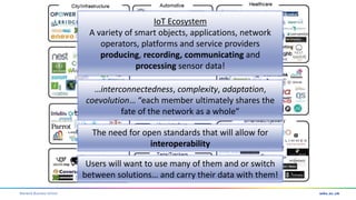Warwick Business School
IoT Ecosystem
A variety of smart objects, applications, network
operators, platforms and service providers
producing, recording, communicating and
processing sensor data!
…interconnectedness, complexity, adaptation,
coevolution… “each member ultimately shares the
fate of the network as a whole”
The need for open standards that will allow for
interoperability
Users will want to use many of them and or switch
between solutions… and carry their data with them!
 