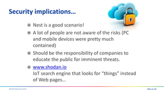 Warwick Business School
Security implications…
 Nest is a good scenario!
 A lot of people are not aware of the risks (PC
and mobile devices were pretty much
contained)
 Should be the responsibility of companies to
educate the public for imminent threats.
 www.shodan.io
IoT search engine that looks for “things” instead
of Web pages…
 