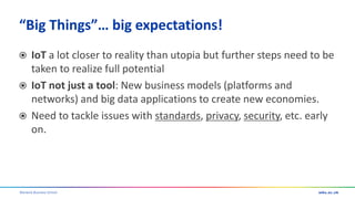 Warwick Business School
“Big Things”… big expectations!
 IoT a lot closer to reality than utopia but further steps need to be
taken to realize full potential
 IoT not just a tool: New business models (platforms and
networks) and big data applications to create new economies.
 Need to tackle issues with standards, privacy, security, etc. early
on.
 