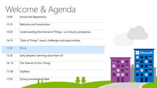 13:00 Arrival and Registration
13:15 Welcome and Introduction
13:30 Understanding the Internet of Things – an Industry perspective
14:15 “Data of Things”: issues, challenges and opportunities
15:00 Break
15:30 Early adopters: deriving value from IoT
16: 15 The Internet of Your Things
17: 00 CityNext
17:30 Closing remarks and Q&A
 