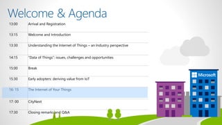13:00 Arrival and Registration
13:15 Welcome and Introduction
13:30 Understanding the Internet of Things – an Industry perspective
14:15 “Data of Things”: issues, challenges and opportunities
15:00 Break
15:30 Early adopters: deriving value from IoT
16: 15 The Internet of Your Things
17: 00 CityNext
17:30 Closing remarks and Q&A
 