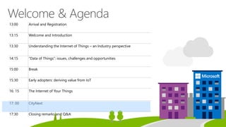 13:00 Arrival and Registration
13:15 Welcome and Introduction
13:30 Understanding the Internet of Things – an Industry perspective
14:15 “Data of Things”: issues, challenges and opportunities
15:00 Break
15:30 Early adopters: deriving value from IoT
16: 15 The Internet of Your Things
17: 00 CityNext
17:30 Closing remarks and Q&A
 
