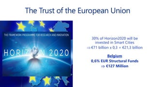 The Trust of the European Union
30% of Horizon2020 will be
invested in Smart Cities
 €71 billion x 0,3 = €21,3 billion
Belgium
0,6% EUR Structural Funds
 €127 Million
 