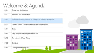 13:00 Arrival and Registration
13:15 Welcome and Introduction
13:30 Understanding the Internet of Things – an Industry perspective
14:15 “Data of Things”: issues, challenges and opportunities
15:00 Break
15:30 Early adopters: deriving value from IoT
16: 15 The Internet of Your Things
17: 00 CityNext
17:30 Closing remarks and Q&A
 