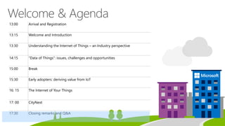 13:00 Arrival and Registration
13:15 Welcome and Introduction
13:30 Understanding the Internet of Things – an Industry perspective
14:15 “Data of Things”: issues, challenges and opportunities
15:00 Break
15:30 Early adopters: deriving value from IoT
16: 15 The Internet of Your Things
17: 00 CityNext
17:30 Closing remarks and Q&A
 