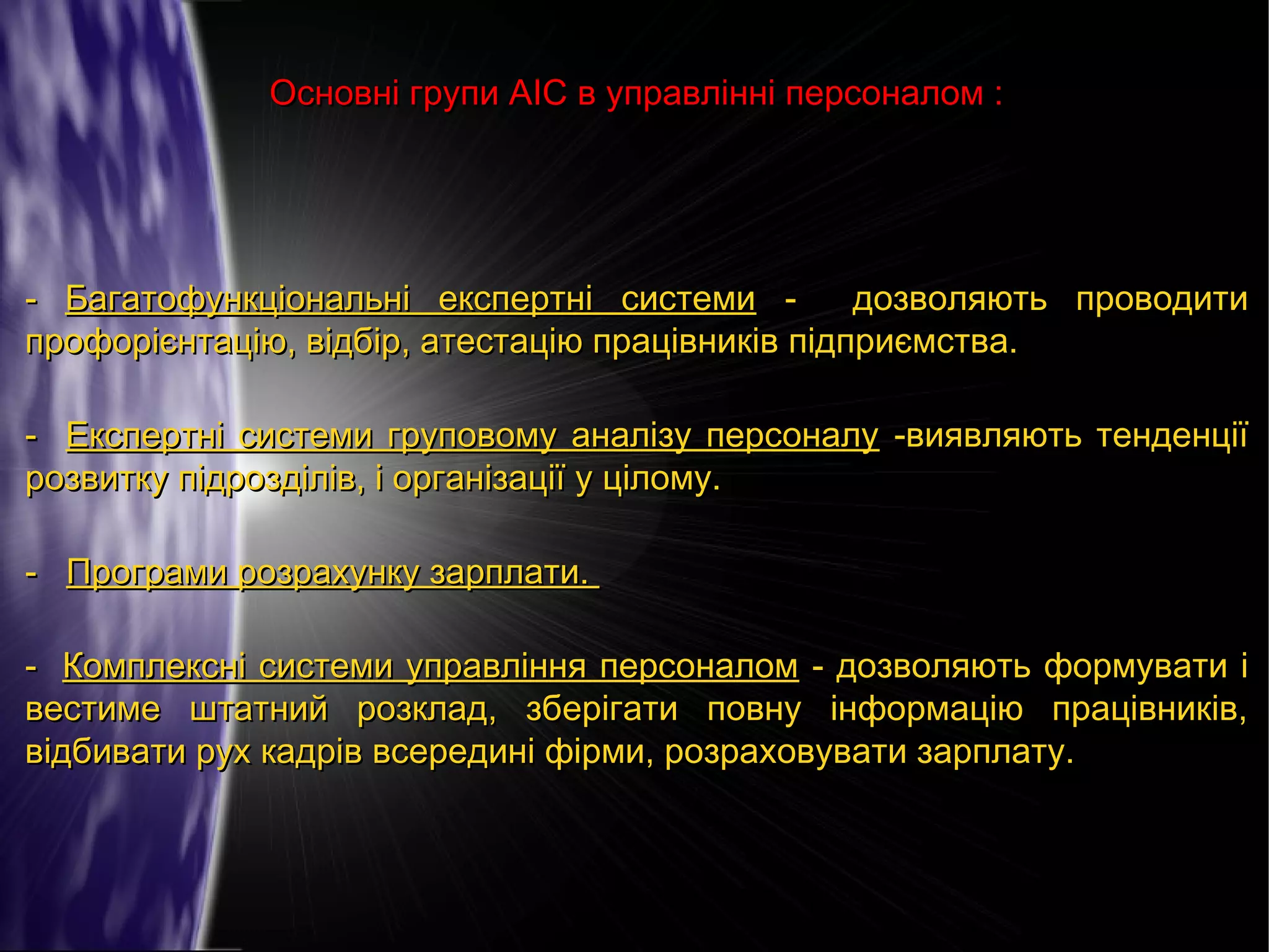 Основні групи АІС в управлінні персоналом :

- Багатофункціональні експертні системи дозволяють проводити
профорієнтацію, відбір, атестацію працівників підприємства.
- Експертні системи груповому аналізу персоналу -виявляють тенденції
розвитку підрозділів, і організації у цілому.
- Програми розрахунку зарплати.
- Комплексні системи управління персоналом - дозволяють формувати і
вестиме штатний розклад, зберігати повну інформацію працівників,
відбивати рух кадрів всередині фірми, розраховувати зарплату.

 