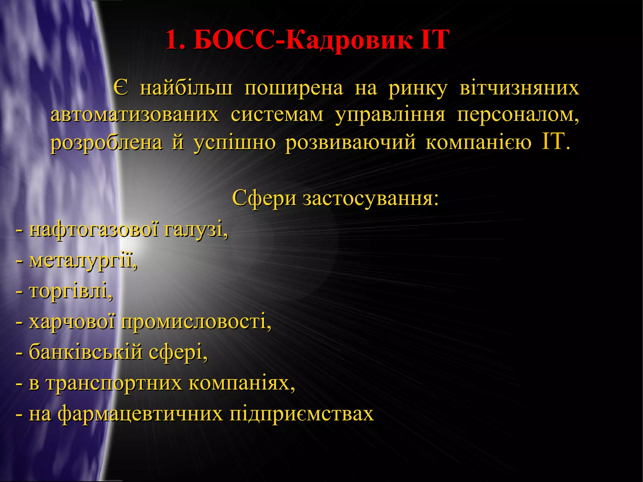 1. БОСС-Кадровик IT
Є найбільш поширена на ринку вітчизняних
автоматизованих системам управління персоналом,
розроблена й успішно розвиваючий компанією IT.
Сфери застосування:
- нафтогазової галузі,
- металургії,
- торгівлі,
- харчової промисловості,
- банківській сфері,
- в транспортних компаніях,
- на фармацевтичних підприємствах

 