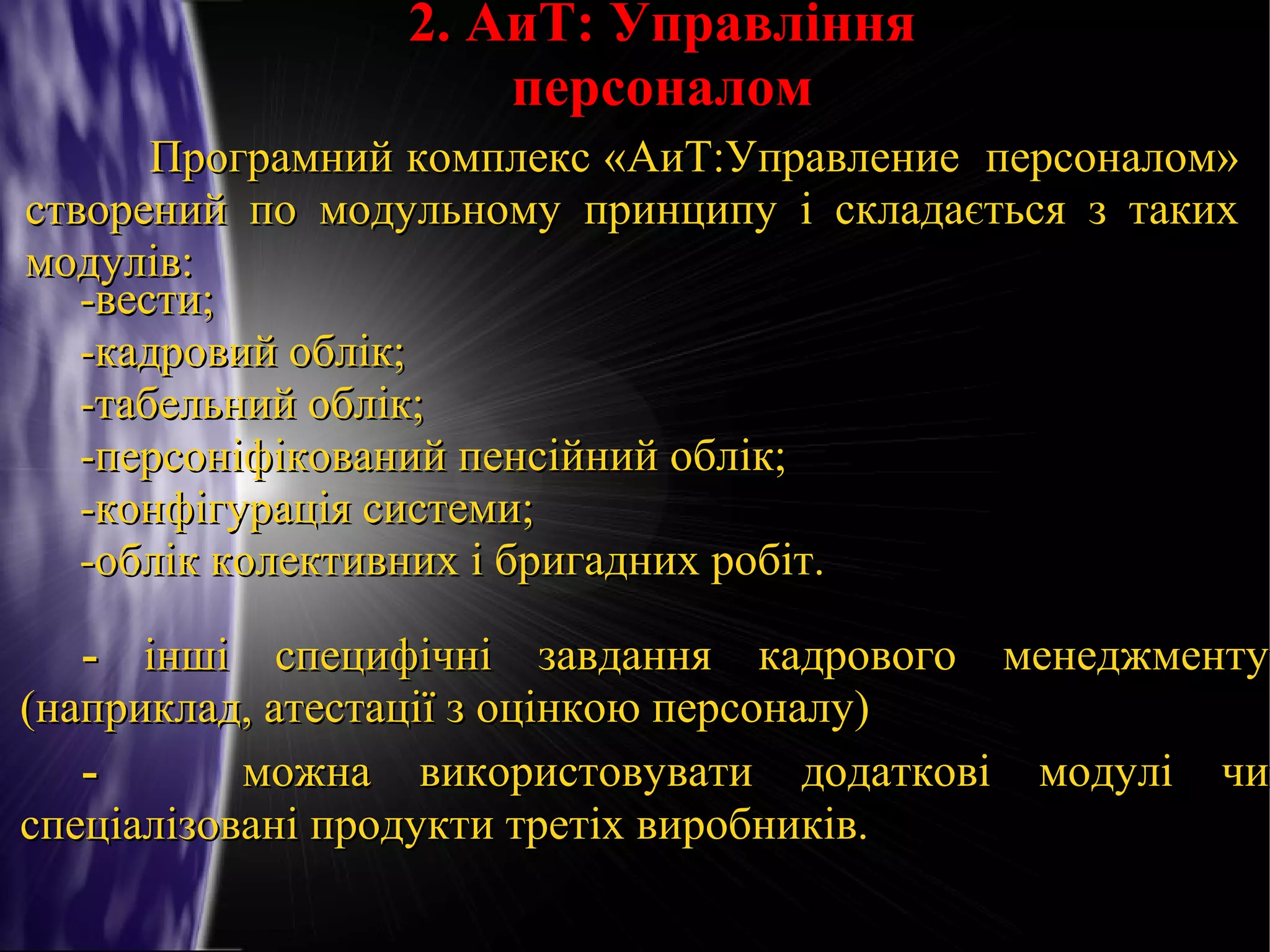 2. АиТ: Управління
персоналом
Програмний комплекс «АиТ:Управление персоналом»
створений по модульному принципу і складається з таких
модулів:
-вести;
-кадровий облік;
-табельний облік;
-персоніфікований пенсійний облік;
-конфігурація системи;
-облік колективних і бригадних робіт.

- інші специфічні завдання кадрового менеджменту
(наприклад, атестації з оцінкою персоналу)
можна використовувати додаткові модулі чи
спеціалізовані продукти третіх виробників.

 