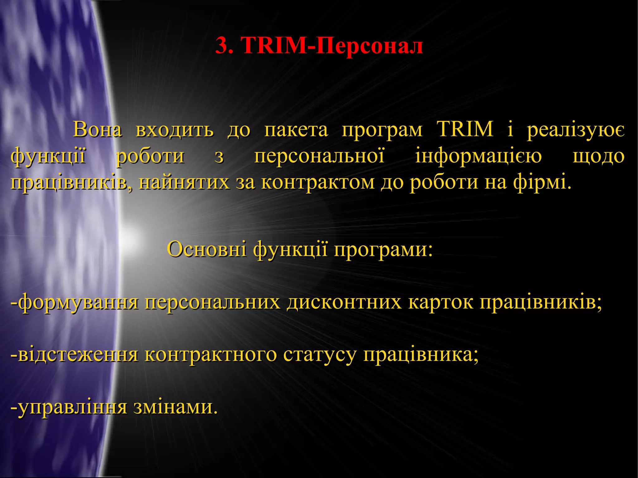 3. TRIM-Персонал
Вона входить до пакета програм TRIM і реалізуює
функції роботи з персональної інформацією щодо
працівників, найнятих за контрактом до роботи на фірмі.
Основні функції програми:
-формування персональних дисконтних карток працівників;
-відстеження контрактного статусу працівника;
-управління змінами.

 