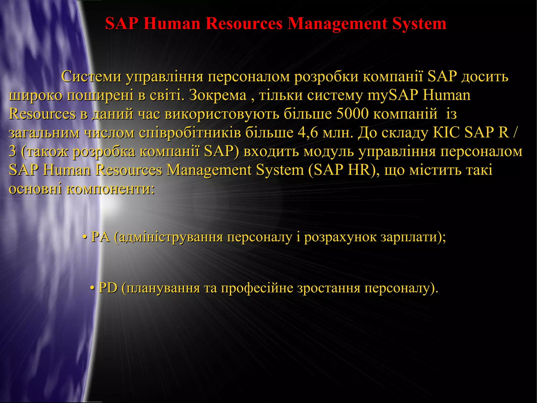 SAP Human Resources Management System
Системи управління персоналом розробки компанії SAP досить
широко поширені в світі. Зокрема , тільки систему mySAP Human
Resources в даний час використовують більше 5000 компаній із
загальним числом співробітників більше 4,6 млн. До складу КІС SAP R /
3 (також розробка компанії SAP) входить модуль управління персоналом
SAP Human Resources Management System (SAP HR), що містить такі
основні компоненти:
• PA (адміністрування персоналу і розрахунок зарплати);
• PD (планування та професійне зростання персоналу).

 