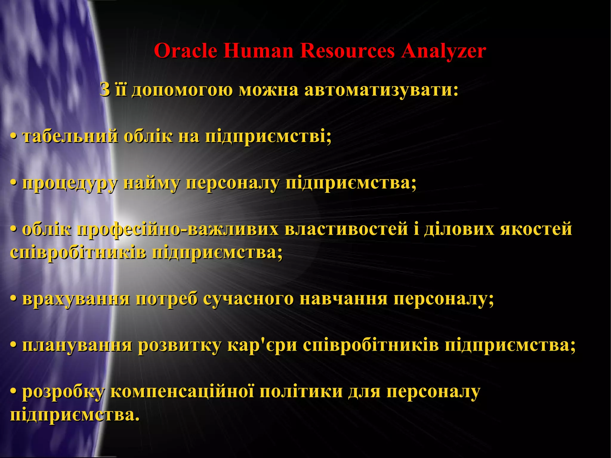 Oracle Human Resources Analyzer
З її допомогою можна автоматизувати:
• табельний облік на підприємстві;
• процедуру найму персоналу підприємства;
• облік професійно-важливих властивостей і ділових якостей
співробітників підприємства;
• врахування потреб сучасного навчання персоналу;
• планування розвитку кар'єри співробітників підприємства;
• розробку компенсаційної політики для персоналу
підприємства.

 