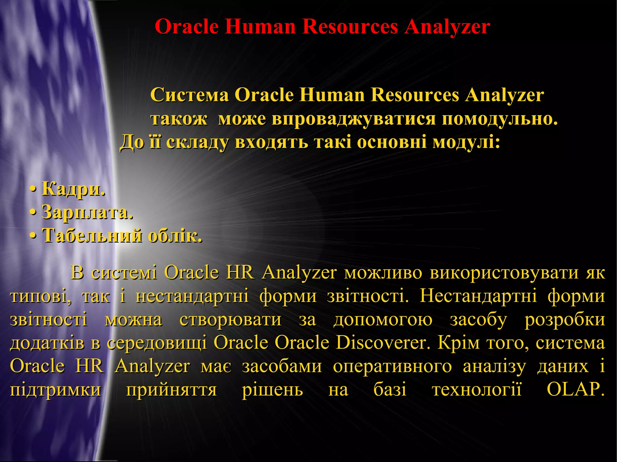 Oracle Human Resources Analyzer
Система Oracle Human Resources Analyzer
також може впроваджуватися помодульно.
До її складу входять такі основні модулі:
• Кадри.
• Зарплата.
• Табельний облік.
В системі Oracle HR Analyzer можливо використовувати як
типові, так і нестандартні форми звітності. Нестандартні форми
звітності можна створювати за допомогою засобу розробки
додатків в середовищі Oracle Oracle Discoverer. Крім того, система
Oracle HR Analyzer має засобами оперативного аналізу даних і
підтримки прийняття рішень на базі технології OLAP.

 