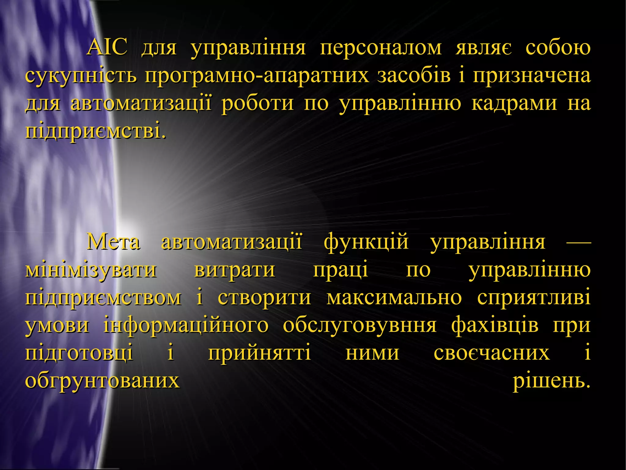 АІС для управління персоналом являє собою
сукупність програмно-апаратних засобів і призначена
для автоматизації роботи по управлінню кадрами на
підприємстві.

Мета автоматизації функцій управління —
мінімізувати
витрати
праці
по
управлінню
підприємством і створити максимально сприятливі
умови інформаційного обслуговувння фахівців при
підготовці і прийнятті ними своєчасних і
обгрунтованих
рішень.

 