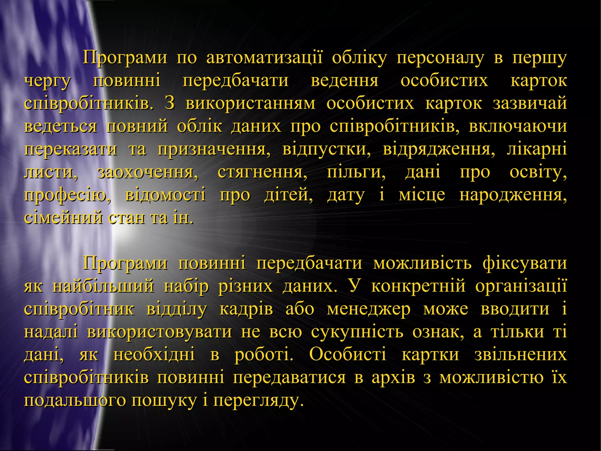 Програми по автоматизації обліку персоналу в першу
чергу повинні передбачати ведення особистих карток
співробітників. З використанням особистих карток зазвичай
ведеться повний облік даних про співробітників, включаючи
переказати та призначення, відпустки, відрядження, лікарні
листи, заохочення, стягнення, пільги, дані про освіту,
професію, відомості про дітей, дату і місце народження,
сімейний стан та ін.
Програми повинні передбачати можливість фіксувати
як найбільший набір різних даних. У конкретній організації
співробітник відділу кадрів або менеджер може вводити і
надалі використовувати не всю сукупність ознак, а тільки ті
дані, як необхідні в роботі. Особисті картки звільнених
співробітників повинні передаватися в архів з можливістю їх
подальшого пошуку і перегляду.

 