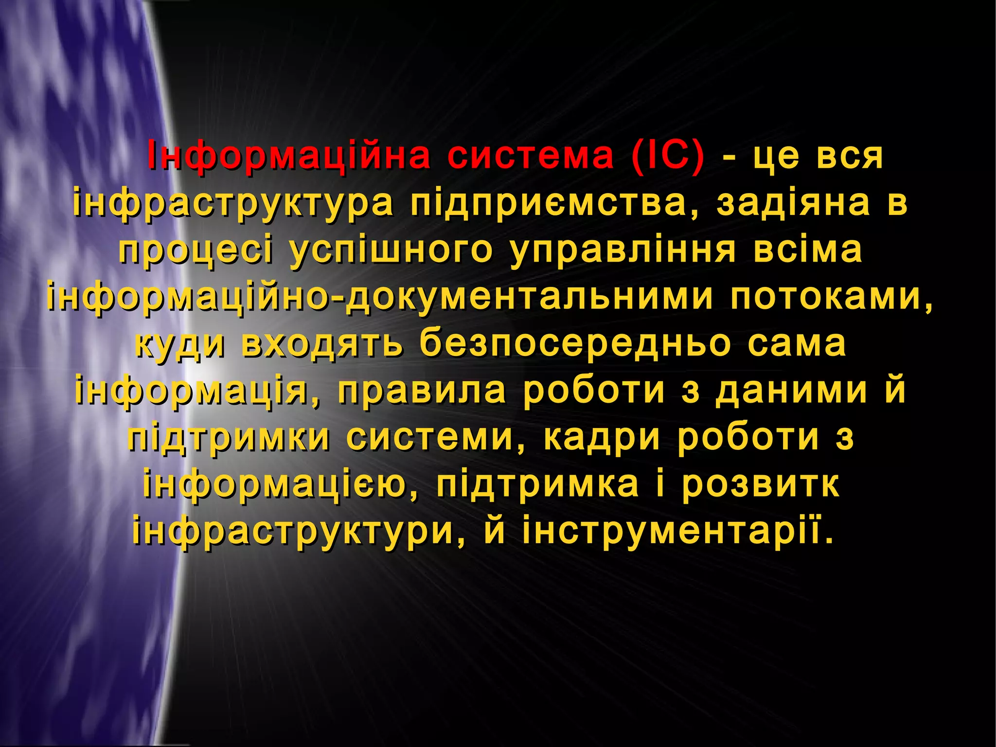Інформаційна система (ІС) - це вся
інфраструктура підприємства, задіяна в
процесі успішного управління всіма
інформаційно-документальними потоками,
куди входять безпосередньо сама
інформація, правила роботи з даними й
підтримки системи, кадри роботи з
інформацією, підтримка і розвитк
інфраструктури, й інструментарії.

 