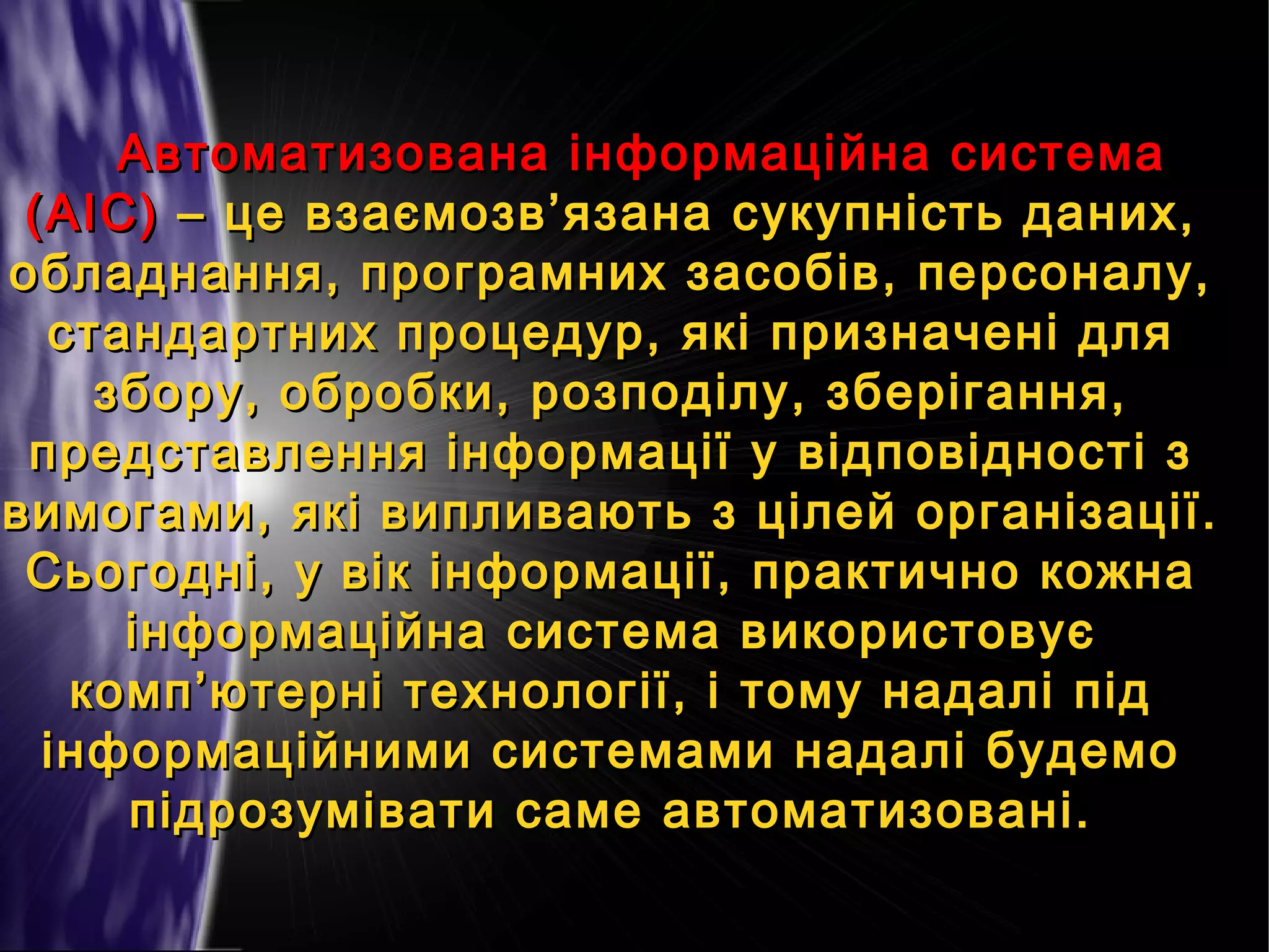 Автоматизована інформаційна система
(АІС) – це взаємозв’язана сукупність даних,
обладнання, програмних засобів, персоналу,
стандартних процедур, які призначені для
збору, обробки, розподілу, зберігання,
представлення інформації у відповідності з
вимогами, які випливають з цілей організації.
Сьогодні, у вік інформації, практично кожна
інформаційна система використовує
комп’ютерні технології, і тому надалі під
інформаційними системами надалі будемо
підрозумівати саме автоматизовані.

 
