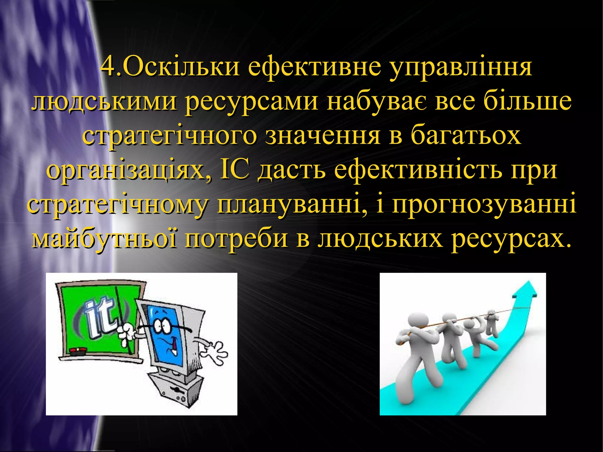 4.Оскільки ефективне управління
людськими ресурсами набуває все більше
стратегічного значення в багатьох
організаціях, ІС дасть ефективність при
стратегічному плануванні, і прогнозуванні
майбутньої потреби в людських ресурсах.

 