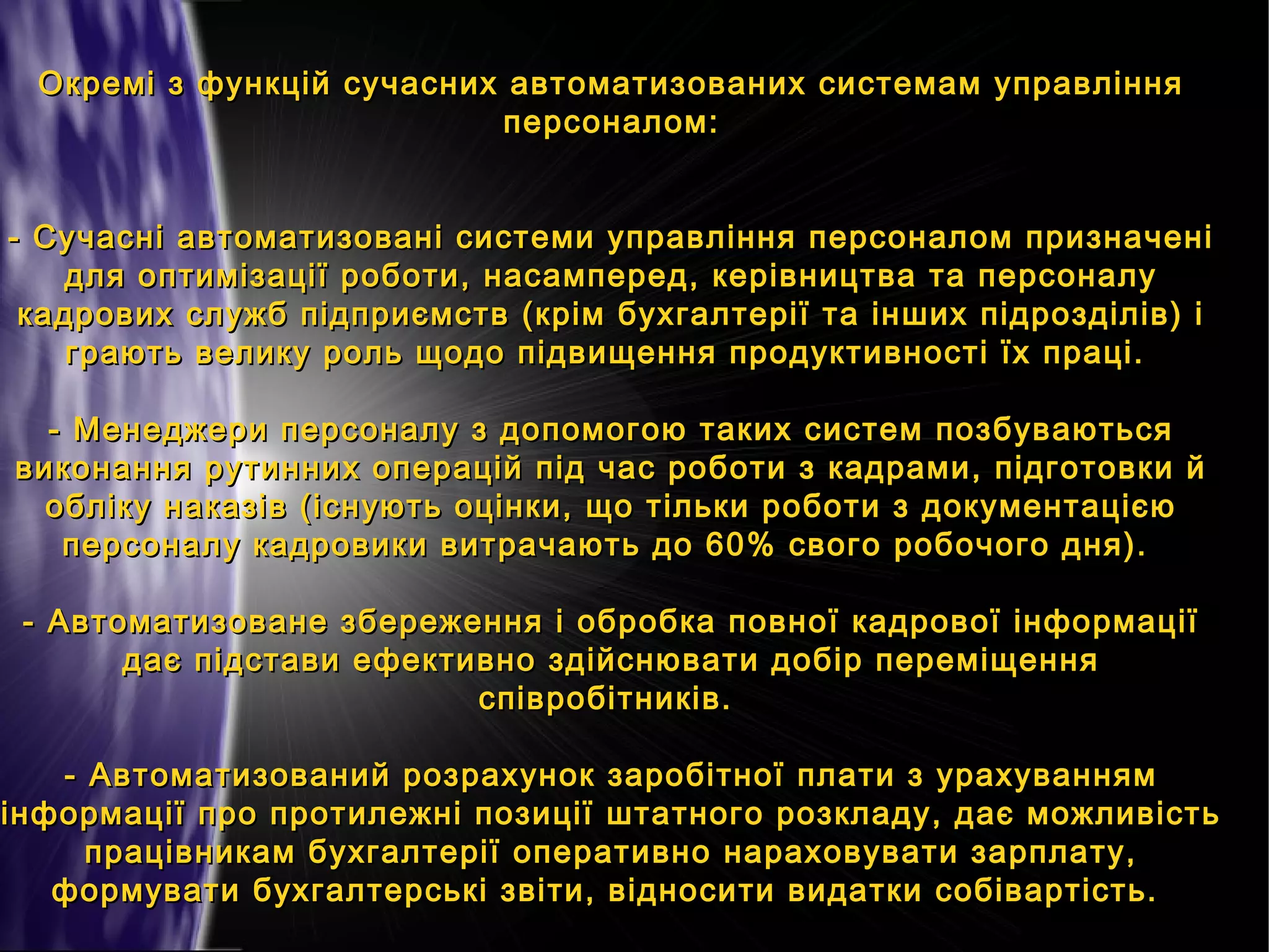 Окремі з функцій сучасних автоматизованих системам управління
персоналом:
- Сучасні автоматизовані системи управління персоналом призначені
для оптимізації роботи, насамперед, керівництва та персоналу
кадрових служб підприємств (крім бухгалтерії та інших підрозділів) і
грають велику роль щодо підвищення продуктивності їх праці.
- Менеджери персоналу з допомогою таких систем позбуваються
виконання рутинних операцій під час роботи з кадрами, підготовки й
обліку наказів (існують оцінки, що тільки роботи з документацією
персоналу кадровики витрачають до 60% свого робочого дня).
- Автоматизоване збереження і обробка повної кадрової інформації
дає підстави ефективно здійснювати добір переміщення
співробітників.
- Автоматизований розрахунок заробітної плати з урахуванням
інформації про протилежні позиції штатного розкладу, дає можливість
працівникам бухгалтерії оперативно нараховувати зарплату,
формувати бухгалтерські звіти, відносити видатки собівартість.

 