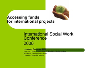 Accessing funds  for international projects  International Social Work Conference  2008  Lisa Ann Brennan, MTS Director, Communications and Resource Development  Brazelton Touchpoints Center  Children’s Hospital Boston  