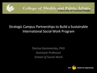 Denise Gammonley, PhD Assistant Professor School of Social Work Strategic Campus Partnerships to Build a Sustainable International Social Work Program 