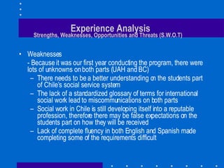 Experience Analysis   Strengths, Weaknesses, Opportunities and Threats (S.W.O.T) Weaknesses - Because it was our first year conducting the program, there were lots of unknowns on both parts (UAH and BC) There needs to be a better understanding on the students part of Chile’s social service system The lack of a standardized glossary of terms for international social work lead to miscommunications on both parts Social work in Chile is still developing itself into a reputable profession, therefore there may be false expectations on the students part on how they will be received Lack of complete fluency in both English and Spanish made completing some of the requirements difficult 