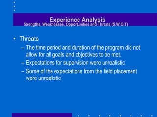 Experience Analysis   Strengths, Weaknesses, Opportunities and Threats (S.W.O.T) Threats The time period and duration of the program did not allow for all goals and objectives to be met. Expectations for supervision were unrealistic Some of the expectations from the field placement were unrealistic 