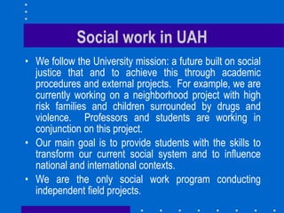 Social work in UAH We follow the University mission: a future built on social justice that and to achieve this through academic procedures and external projects.  For example, we are currently working on a neighborhood project with high risk families and children surrounded by drugs and violence.  Professors and students are working in conjunction on this project.  Our main goal is to provide students with the skills to transform our current social system and to influence national and international contexts. We are the only social work program conducting independent field projects.  
