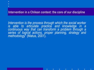 Intervention in a Chilean context: the core of our discipline  Intervention is the process through which the social worker is able to articulate practice and knowledge in a continuous way that can transform a problem through a series of logical actions, proper planning, strategy and methodology ” (Matus, 2001).  